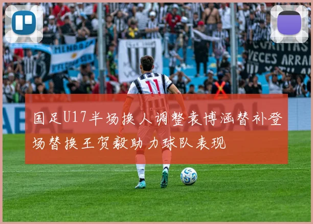 国足U17半场换人调整袁博涵替补登场替换王贺毅助力球队表现