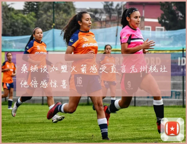桑顿谈加盟火箭感受直言无州税让他倍感惊喜