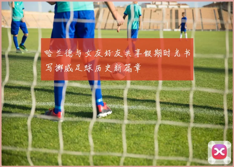 哈兰德与女友好友共享假期时光书写挪威足球历史新篇章