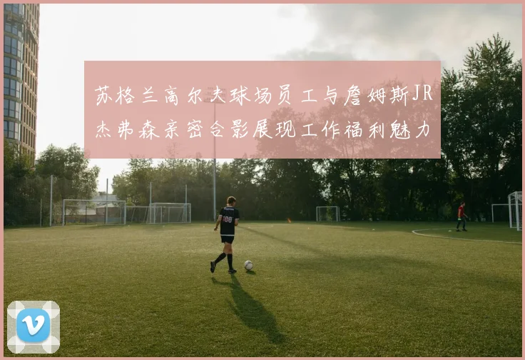 苏格兰高尔夫球场员工与詹姆斯JR杰弗森亲密合影展现工作福利魅力