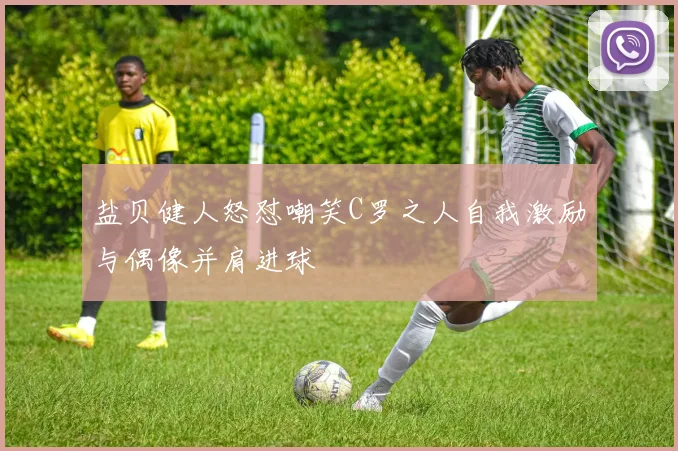盐贝健人怒怼嘲笑C罗之人自我激励与偶像并肩进球