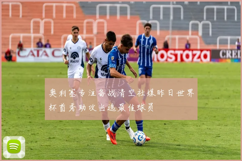 奥利塞专注备战清空社媒昨日世界杯首秀助攻当选最佳球员