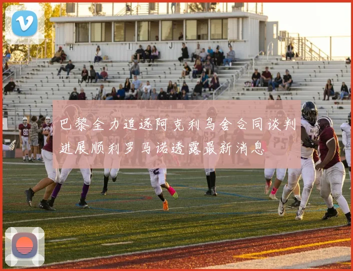 巴黎全力追逐阿克利乌舍合同谈判进展顺利罗马诺透露最新消息