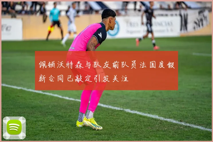 佩顿沃特森与队友前队员法国度假新合同已敲定引发关注