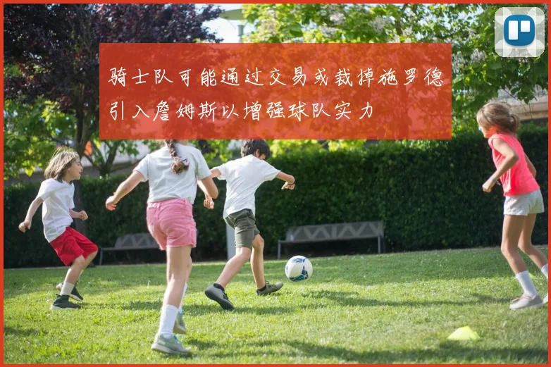 骑士队可能通过交易或裁掉施罗德引入詹姆斯以增强球队实力