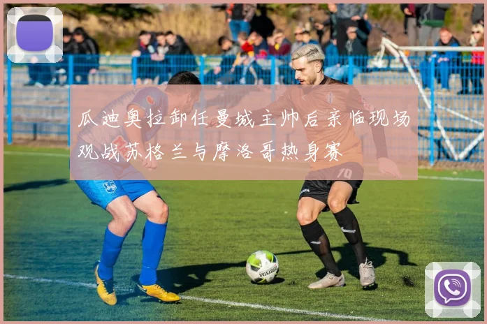 瓜迪奥拉卸任曼城主帅后亲临现场观战苏格兰与摩洛哥热身赛