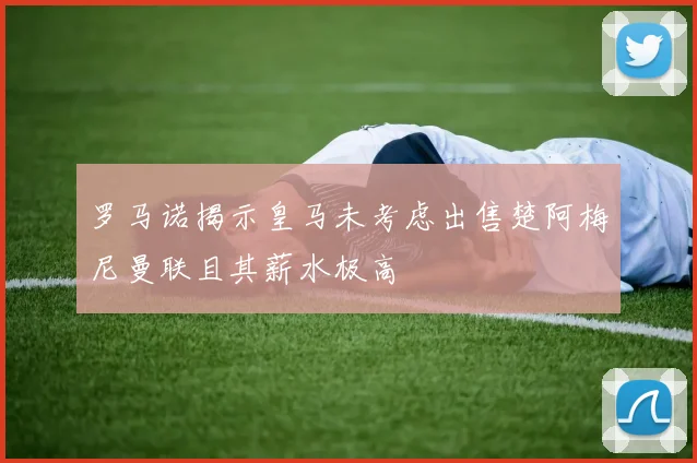罗马诺揭示皇马未考虑出售楚阿梅尼曼联且其薪水极高