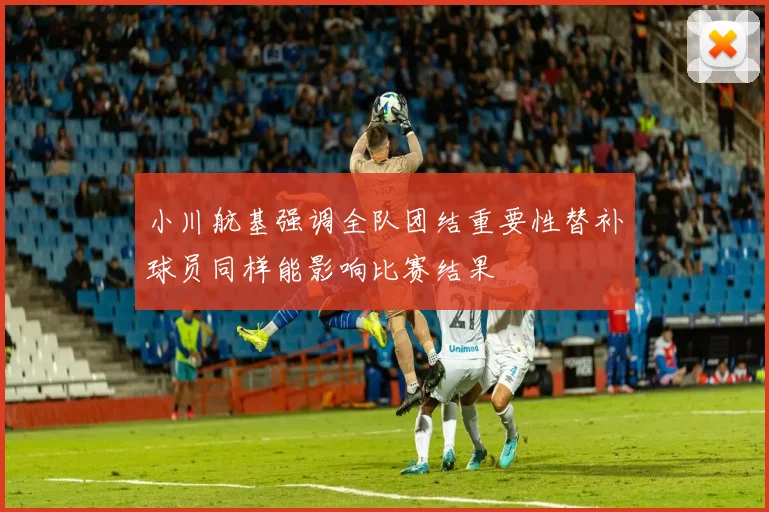 小川航基强调全队团结重要性替补球员同样能影响比赛结果